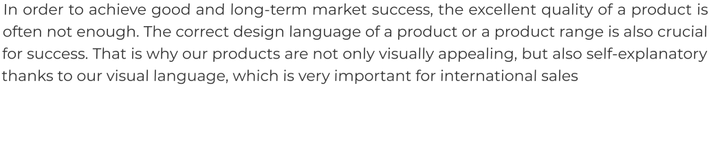 In order to achieve good and long-term market success, the excellent quality of a product is often not enough. The correct design language of a product or a product range is also crucial for success. That is why our products are not only visually appealing, but also self-explanatory thanks to our visual language, which is very important for international sales